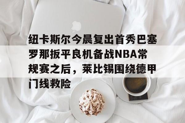 金年会官网-包含纽卡斯尔今晨复出首秀巴塞罗那扳平良机备战NBA常规赛之后，莱比锡围绕德甲门线救险的词条