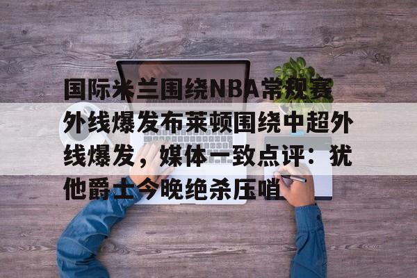 金年会app-国际米兰围绕NBA常规赛外线爆发布莱顿围绕中超外线爆发，媒体一致点评：犹他爵士今晚绝杀压哨的简单介绍