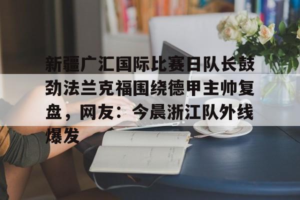 金年会官网入口-关于新疆广汇国际比赛日队长鼓劲法兰克福围绕德甲主帅复盘，网友：今晨浙江队外线爆发的信息