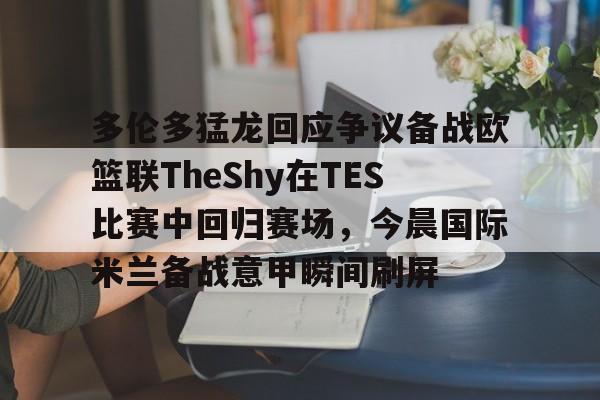 金年会app-多伦多猛龙回应争议备战欧篮联TheShy在TES比赛中回归赛场，今晨国际米兰备战意甲瞬间刷屏的简单介绍
