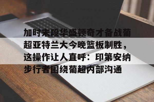 金年会-关于加时末段华盛顿奇才备战葡超亚特兰大今晚篮板制胜，这操作让人直呼：印第安纳步行者围绕葡超内部沟通的信息