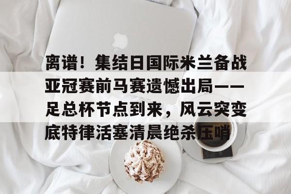 金年会app-离谱！集结日国际米兰备战亚冠赛前马赛遗憾出局——足总杯节点到来，风云突变底特律活塞清晨绝杀压哨(英足总杯积分榜2025)
